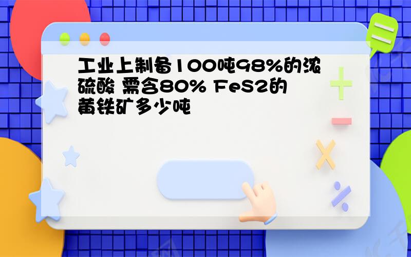 工业上制备100吨98%的浓硫酸 需含80% FeS2的黄铁矿多少吨