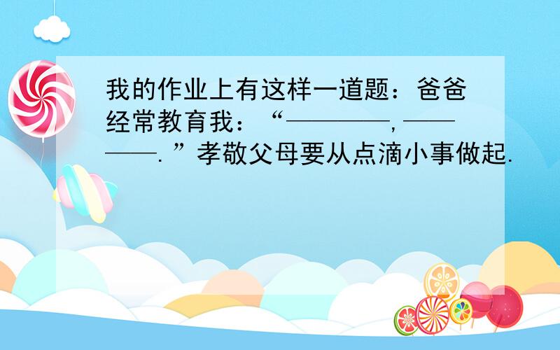 我的作业上有这样一道题：爸爸经常教育我：“————,————.”孝敬父母要从点滴小事做起.