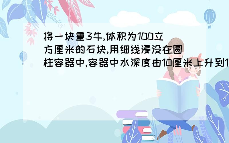 将一块重3牛,体积为100立方厘米的石块,用细线浸没在圆柱容器中,容器中水深度由10厘米上升到12厘米