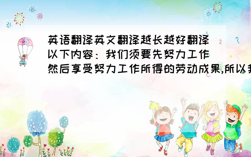 英语翻译英文翻译越长越好翻译以下内容：我们须要先努力工作然后享受努力工作所得的劳动成果,所以我同意蚂蚁的理财价值观它告诉