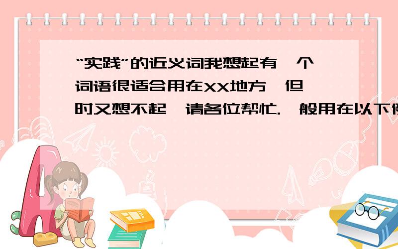 “实践”的近义词我想起有一个词语很适合用在XX地方,但一时又想不起,请各位帮忙.一般用在以下例句,XX表示这个词.类似“