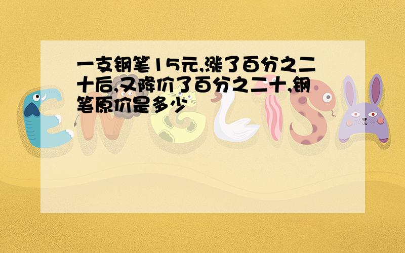 一支钢笔15元,涨了百分之二十后,又降价了百分之二十,钢笔原价是多少