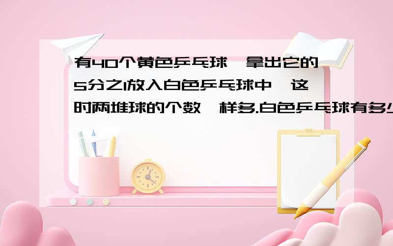 有40个黄色乒乓球,拿出它的5分之1放入白色乒乓球中,这时两堆球的个数一样多.白色乒乓球有多少个?