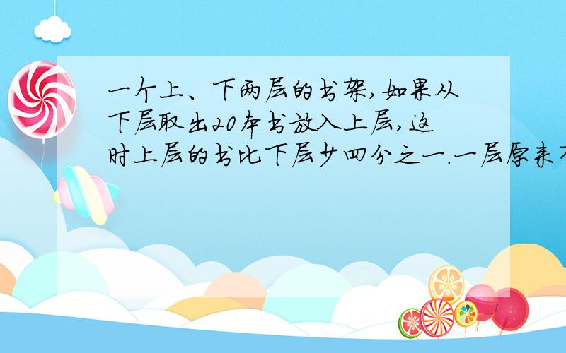 一个上、下两层的书架,如果从下层取出20本书放入上层,这时上层的书比下层少四分之一.一层原来有100米.