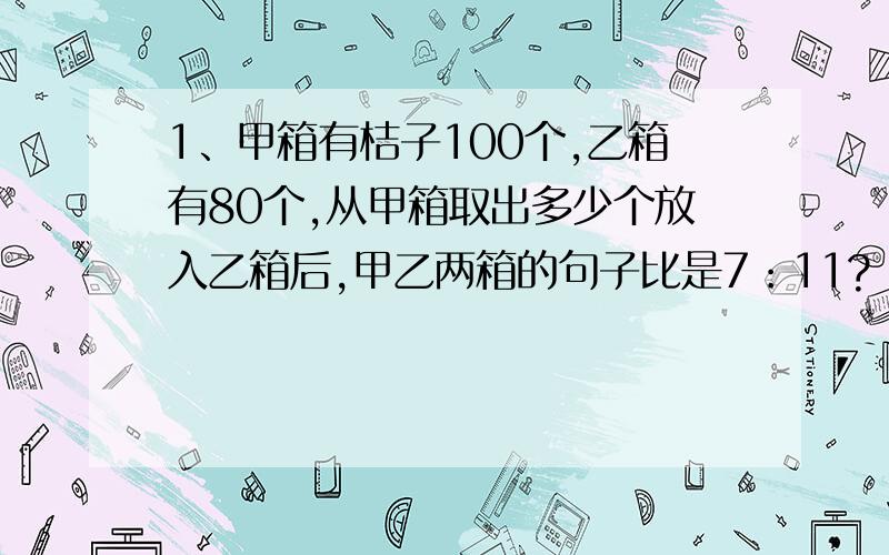 1、甲箱有桔子100个,乙箱有80个,从甲箱取出多少个放入乙箱后,甲乙两箱的句子比是7：11?