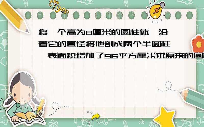 将一个高为8厘米的圆柱体,沿着它的直径将他剖成两个半圆柱,表面积增加了96平方厘米求原来的圆柱体表面积