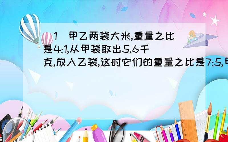 （1）甲乙两袋大米,重量之比是4:1,从甲袋取出5.6千克,放入乙袋,这时它们的重量之比是7:5,甲乙原有