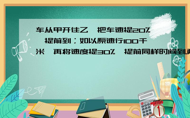 车从甲开往乙,把车速提20%,提前到；如以原速行100千米,再将速度提30%,提前同样时间到.两地相距?