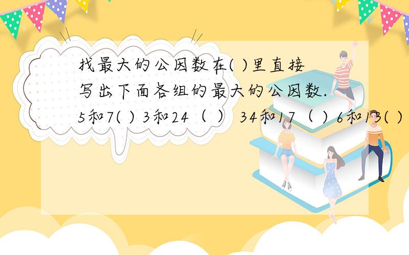 找最大的公因数在( )里直接写出下面各组的最大的公因数.5和7( ) 3和24（ ） 34和17（ ) 6和13( )