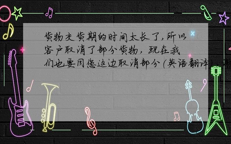 货物交货期的时间太长了,所以客户取消了部分货物, 现在我们也要同您这边取消部分（英语翻译） ,谢谢!