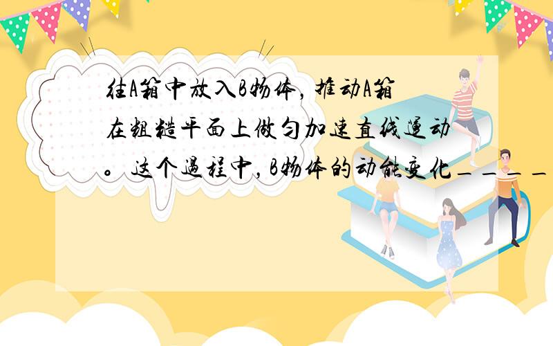 往A箱中放入B物体，推动A箱在粗糙平面上做匀加速直线运动。这个过程中，B物体的动能变化___________;内能变化_