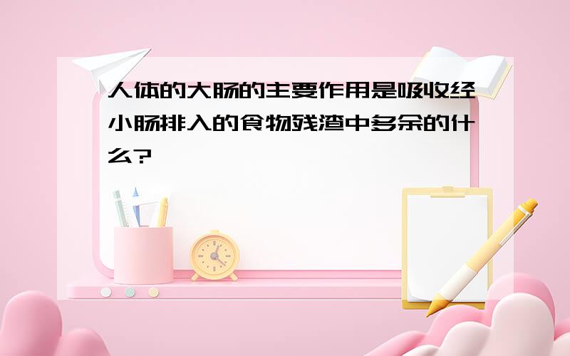 人体的大肠的主要作用是吸收经小肠排入的食物残渣中多余的什么?