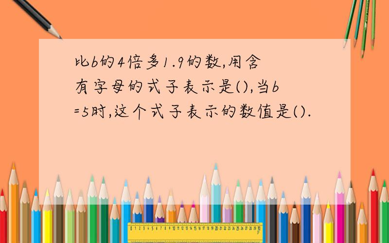 比b的4倍多1.9的数,用含有字母的式子表示是(),当b=5时,这个式子表示的数值是().