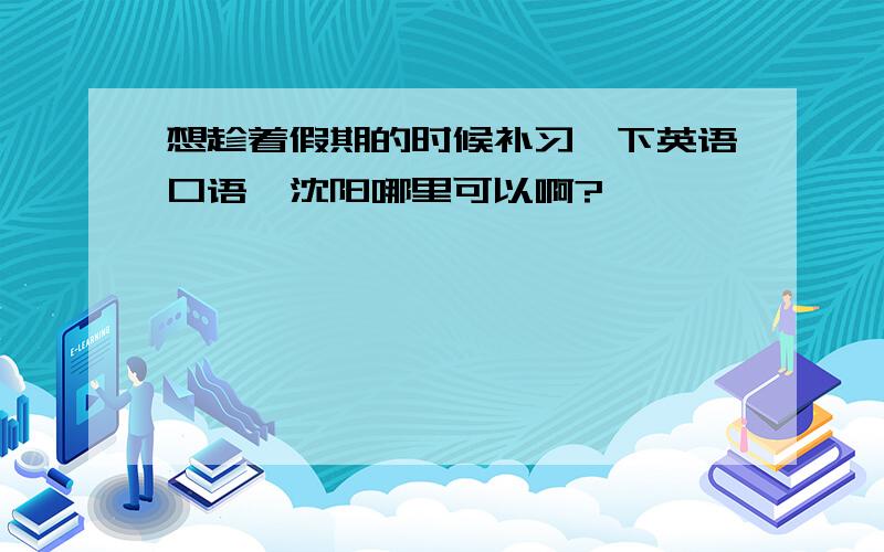 想趁着假期的时候补习一下英语口语,沈阳哪里可以啊?