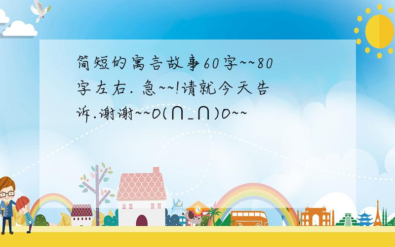 简短的寓言故事60字~~80字左右. 急~~!请就今天告诉.谢谢~~O(∩_∩)O~~