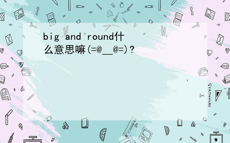 big and round什么意思嘛(=@__@=)?