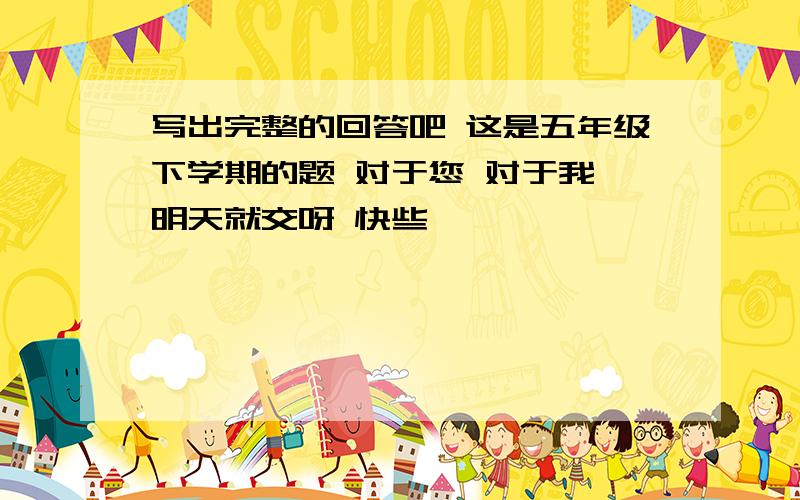 写出完整的回答吧 这是五年级下学期的题 对于您 对于我 明天就交呀 快些