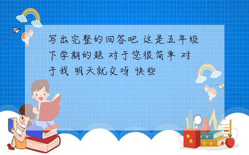 写出完整的回答吧 这是五年级下学期的题 对于您很简单 对于我 明天就交呀 快些