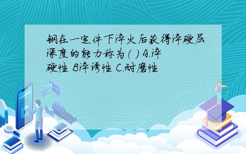 钢在一定件下淬火后获得淬硬层深度的能力称为（ ） A.淬硬性 B淬诱性 C.耐磨性