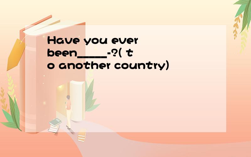 Have you ever been_____-?( to another country)