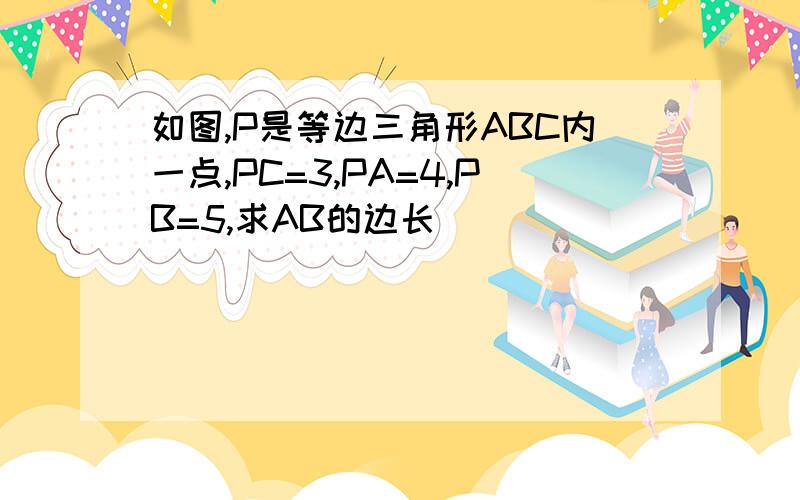 如图,P是等边三角形ABC内一点,PC=3,PA=4,PB=5,求AB的边长