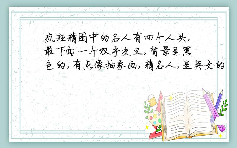 疯狂猜图中的名人有四个人头,最下面一个双手交叉,背景是黑色的,有点像抽象画,猜名人,是英文的