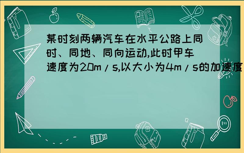 某时刻两辆汽车在水平公路上同时、同地、同向运动,此时甲车速度为20m/s,以大小为4m/s的加速度刹车,乙车