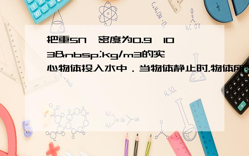 把重5N、密度为0.9×103 kg/m3的实心物体投入水中．当物体静止时，物体所受的浮力是______N．