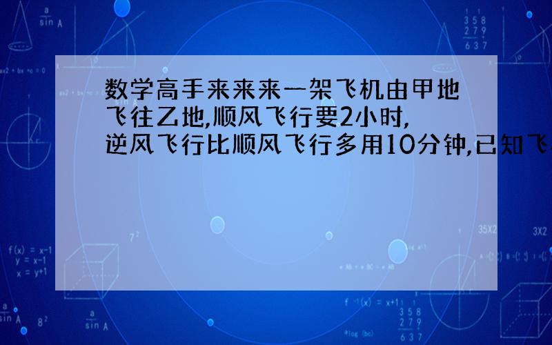 数学高手来来来一架飞机由甲地飞往乙地,顺风飞行要2小时,逆风飞行比顺风飞行多用10分钟,已知飞机无风的飞行速度为800千