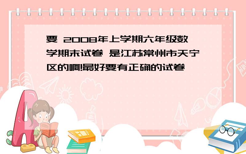 要 2008年上学期六年级数学期末试卷 是江苏常州市天宁区的啊!最好要有正确的试卷,