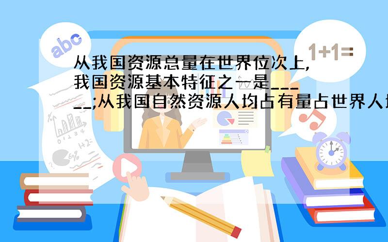 从我国资源总量在世界位次上,我国资源基本特征之一是_____;从我国自然资源人均占有量占世界人均量的比例来看,我国自然资