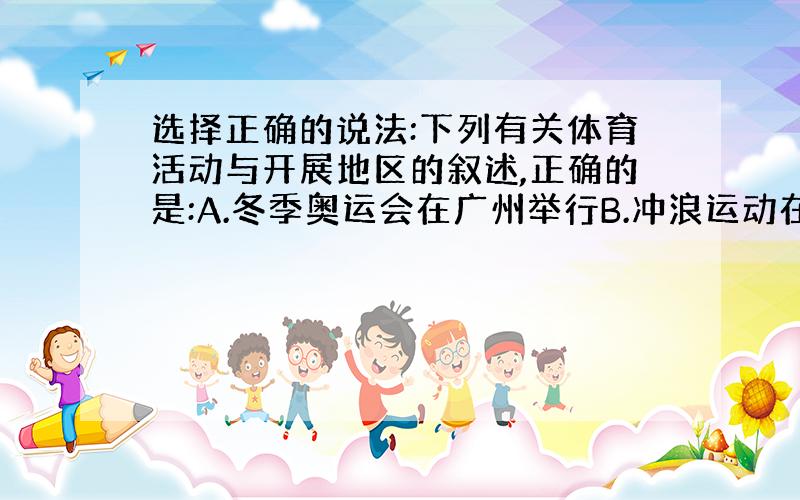 选择正确的说法:下列有关体育活动与开展地区的叙述,正确的是:A.冬季奥运会在广州举行B.冲浪运动在内陆地区进行C.登山运