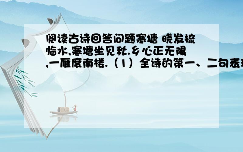 阅读古诗回答问题寒塘 晓发梳临水,寒塘坐见秋.乡心正无限,一雁度南楼.（1）全诗的第一、二句表现了秋水的什么特点?（2）