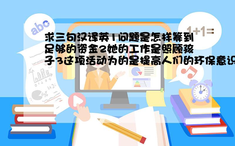 求三句汉译英1问题是怎样筹到足够的资金2她的工作是照顾孩子3这项活动为的是提高人们的环保意识