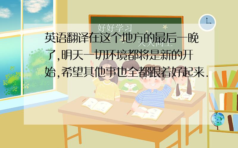 英语翻译在这个地方的最后一晚了,明天一切环境都将是新的开始,希望其他事也全都跟着好起来.