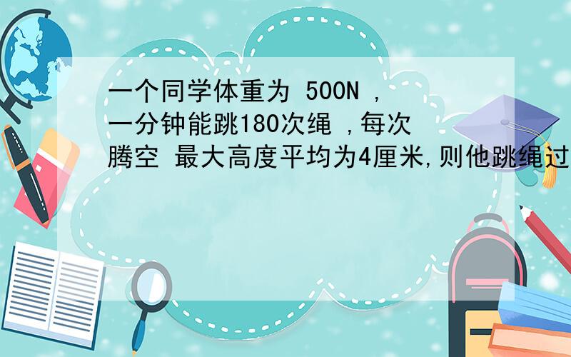 一个同学体重为 500N ,一分钟能跳180次绳 ,每次腾空 最大高度平均为4厘米,则他跳绳过程中,克服重力做功的平均功