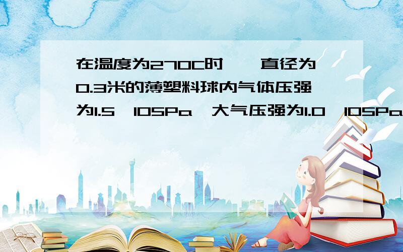 在温度为270C时,一直径为0.3米的薄塑料球内气体压强为1.5×105Pa,大气压强为1.0×105Pa,由于球内外的