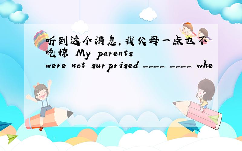 听到这个消息,我父母一点也不吃惊 My parents were not surprised ____ ____ whe