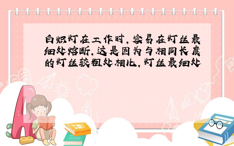 白炽灯在工作时,容易在灯丝最细处熔断,这是因为与相同长度的灯丝较粗处相比,灯丝最细处