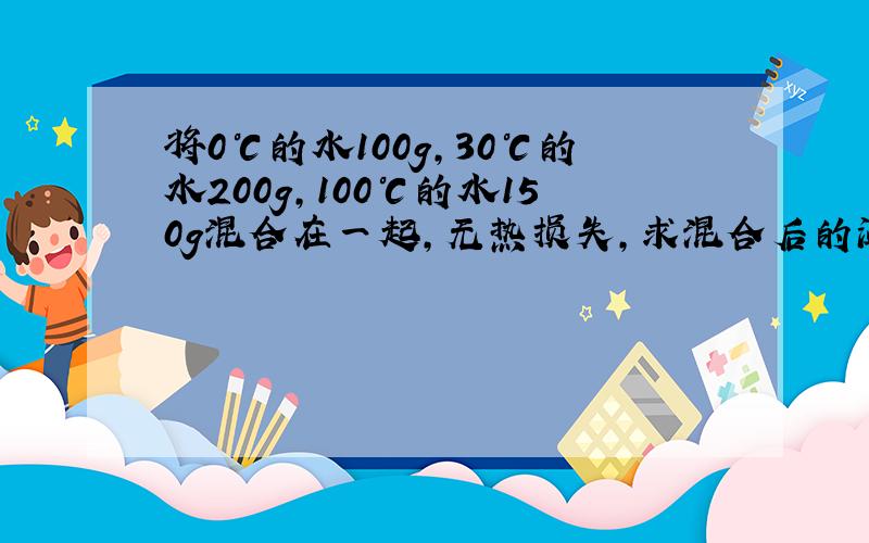 将0℃的水100g,30℃的水200g,100℃的水150g混合在一起,无热损失,求混合后的温度?