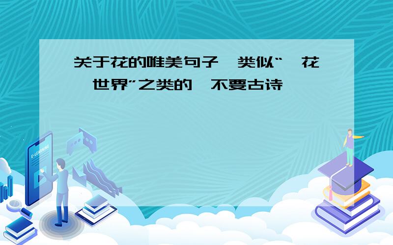 关于花的唯美句子、类似“一花一世界”之类的、不要古诗
