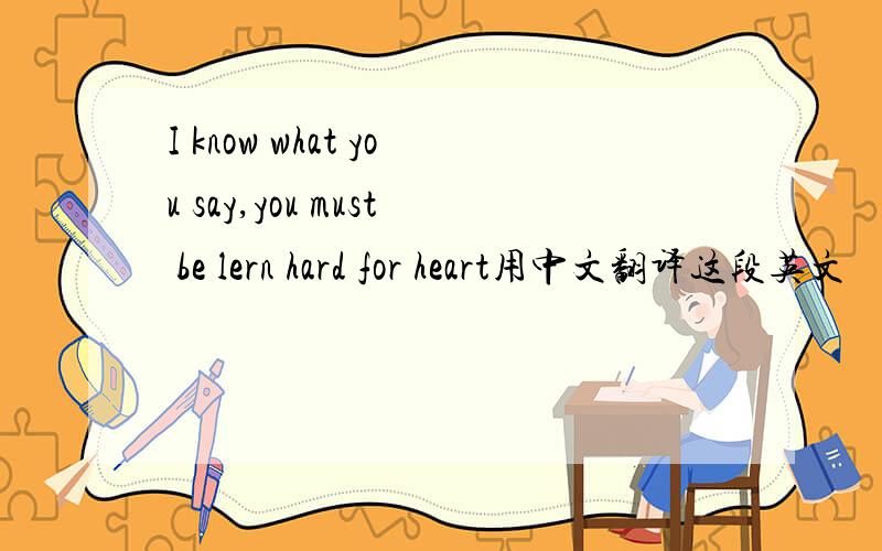 I know what you say,you must be lern hard for heart用中文翻译这段英文