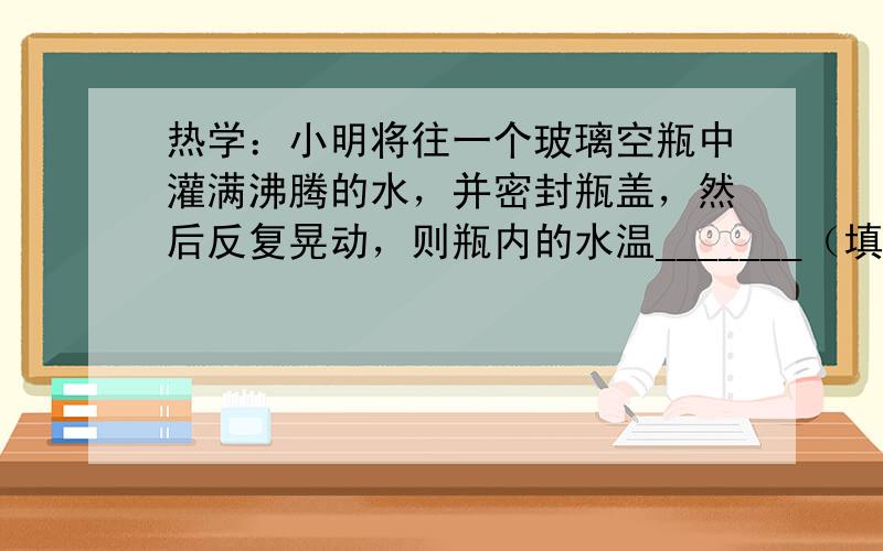 热学：小明将往一个玻璃空瓶中灌满沸腾的水，并密封瓶盖，然后反复晃动，则瓶内的水温_______（填“升高”、“降低”或“