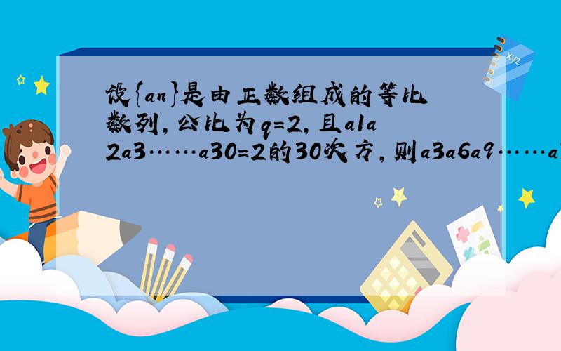 设{an}是由正数组成的等比数列,公比为q=2,且a1a2a3……a30=2的30次方,则a3a6a9……a30=?