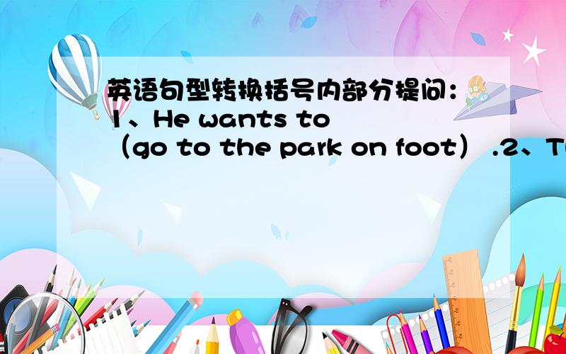 英语句型转换括号内部分提问：1、He wants to （go to the park on foot） .2、They