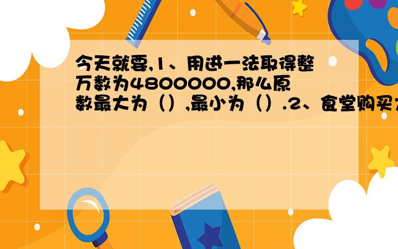 今天就要,1、用进一法取得整万数为4800000,那么原数最大为（）,最小为（）.2、食堂购买大米与面粉共250千克,知