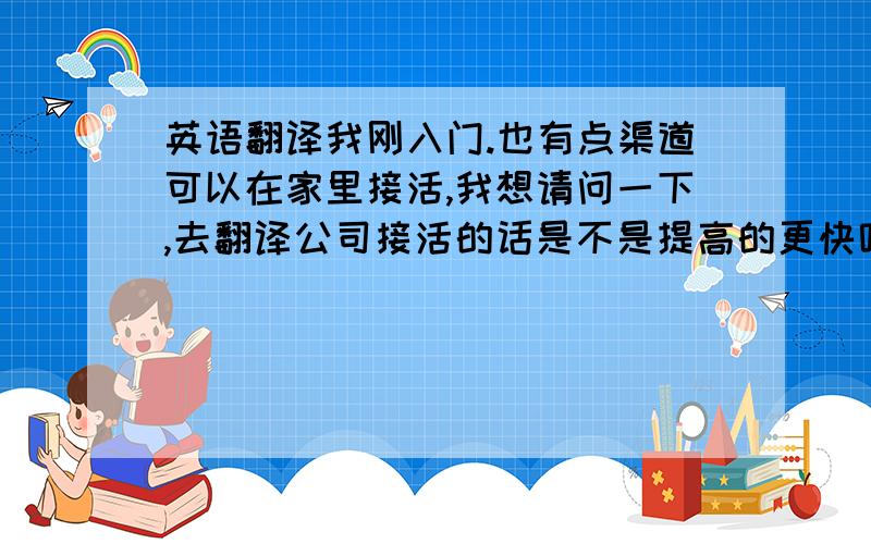 英语翻译我刚入门.也有点渠道可以在家里接活,我想请问一下,去翻译公司接活的话是不是提高的更快呢?他们会给你指出很多不规范