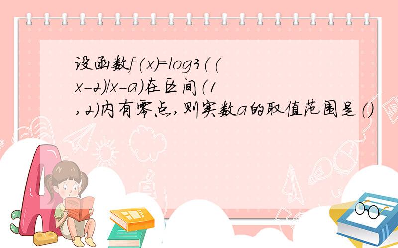 设函数f(x)=log3（(x-2)/x-a）在区间（1,2）内有零点,则实数a的取值范围是（）