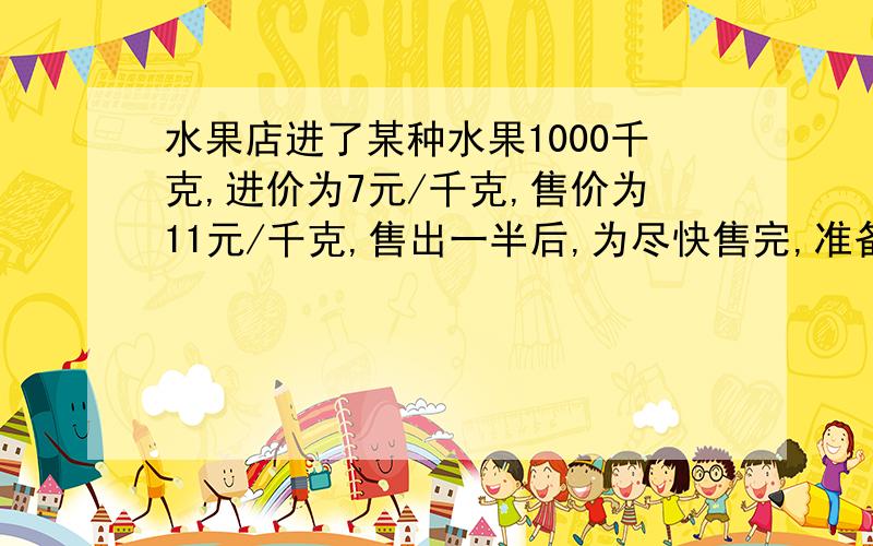 水果店进了某种水果1000千克,进价为7元/千克,售价为11元/千克,售出一半后,为尽快售完,准备打折出售,如果要是总利