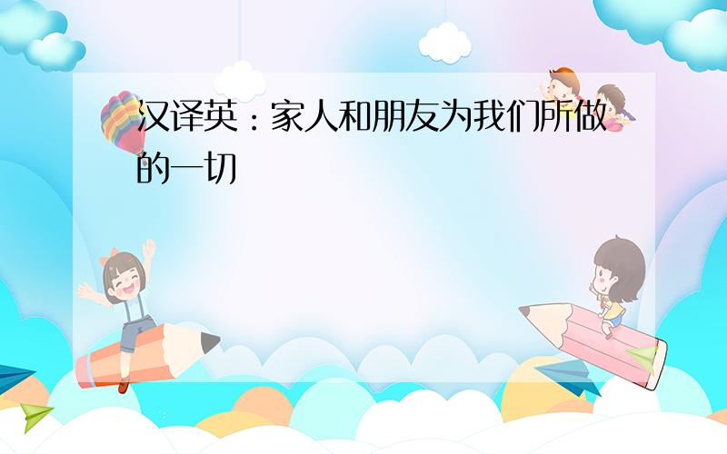 汉译英：家人和朋友为我们所做的一切